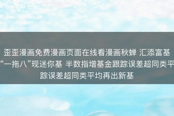 歪歪漫画免费漫画页面在线看漫画秋蝉 汇添富基金许一尊：“一拖八”现迷你基 半数指增基金跟踪误差超同类平均再出新基