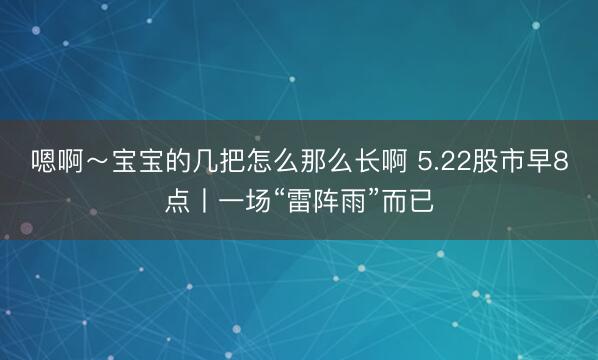 嗯啊~宝宝的几把怎么那么长啊 5.22股市早8点丨一场“雷阵雨”而已