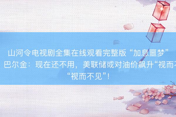 山河令电视剧全集在线观看完整版 “加息噩梦”渐近？巴尔金：现在还不用，美联储或对油价飙升“视而不见”！