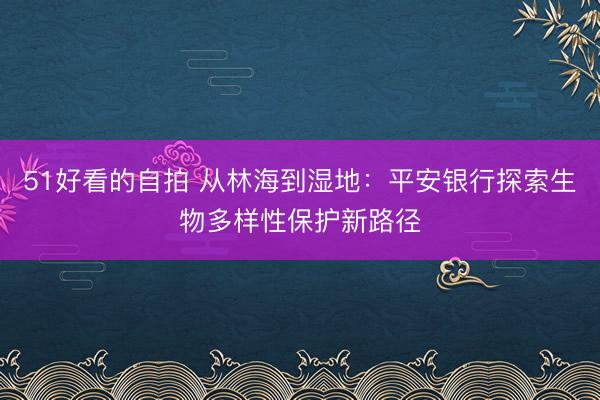 51好看的自拍 从林海到湿地：平安银行探索生物多样性保护新路径