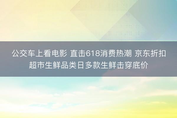 公交车上看电影 直击618消费热潮 京东折扣超市生鲜品类日多款生鲜击穿底价