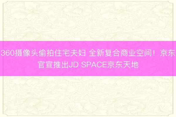 360摄像头偷拍住宅夫妇 全新复合商业空间!京东官宣推出JD SPACE京东天地