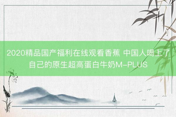 2020精品国产福利在线观看香蕉 中国人喝上了自己的原生超高蛋白牛奶M-PLUS