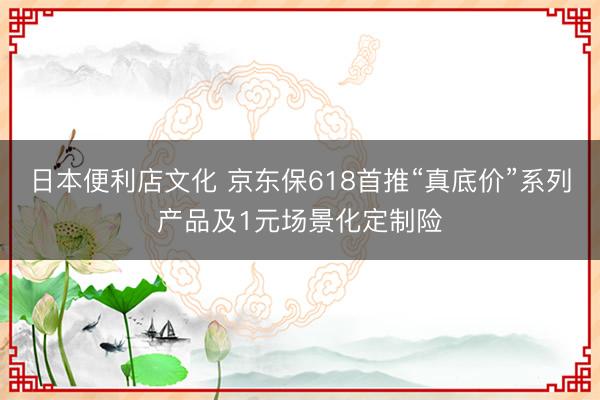 日本便利店文化 京东保618首推“真底价”系列产品及1元场景化定制险