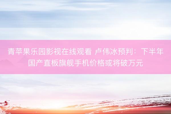 青苹果乐园影视在线观看 卢伟冰预判：下半年国产直板旗舰手机价格或将破万元