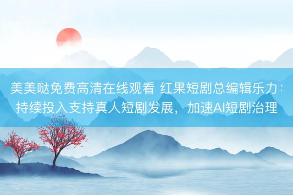 美美哒免费高清在线观看 红果短剧总编辑乐力：持续投入支持真人短剧发展，加速AI短剧治理