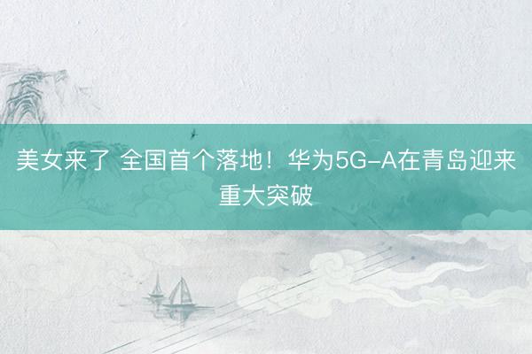 美女来了 全国首个落地！华为5G-A在青岛迎来重大突破
