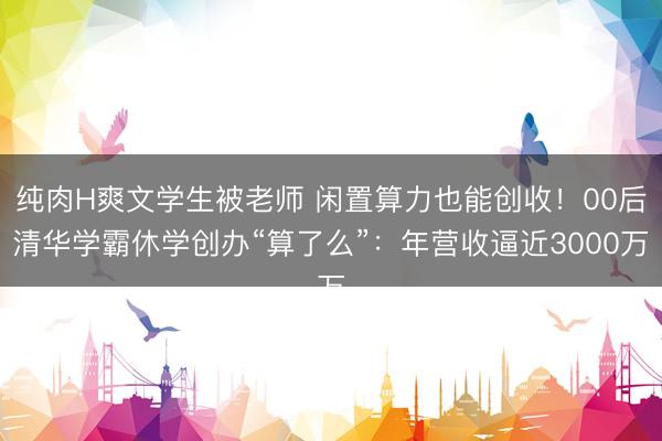 纯肉H爽文学生被老师 闲置算力也能创收！00后清华学霸休学创办“算了么”：年营收逼近3000万