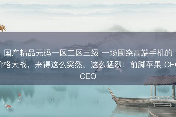 国产精品无码一区二区三级 一场围绕高端手机的价格大战，来得这么突然、这么猛烈！前脚苹果 CEO