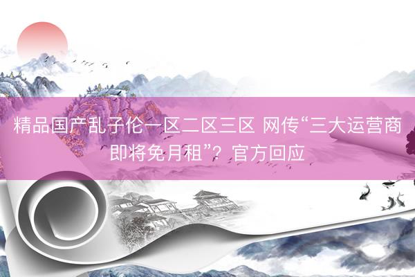 精品国产乱子伦一区二区三区 网传“三大运营商即将免月租”？官方回应
