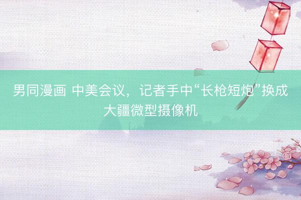男同漫画 中美会议，记者手中“长枪短炮”换成大疆微型摄像机