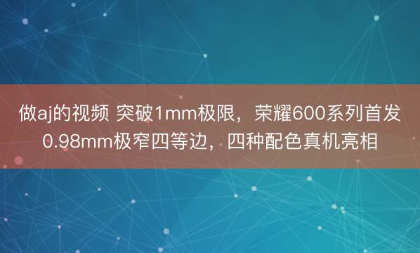 做aj的视频 突破1mm极限，荣耀600系列首发0.98mm极窄四等边，四种配色真机亮相
