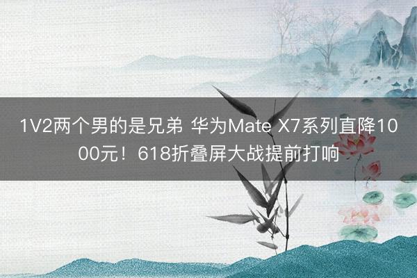 1V2两个男的是兄弟 华为Mate X7系列直降1000元！618折叠屏大战提前打响