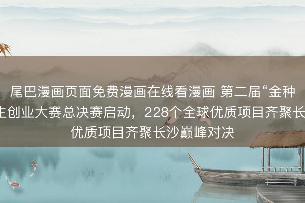 尾巴漫画页面免费漫画在线看漫画 第二届“金种子杯”大学生创业大赛总决赛启动，228个全球优质项目齐聚长沙巅峰对决
