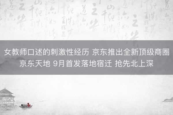 女教师口述的刺激性经历 京东推出全新顶级商圈京东天地 9月首发落地宿迁 抢先北上深