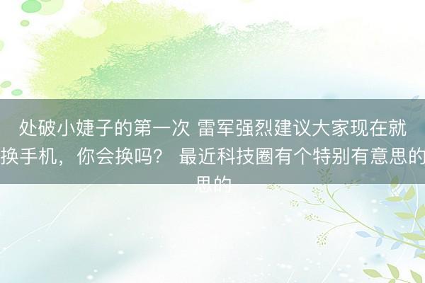 处破小婕子的第一次 雷军强烈建议大家现在就换手机,你会换吗? 最近科技圈有个特别有意思的