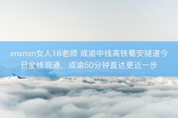 xnxnxn女人18老师 成渝中线高铁蜀安隧道今日全线洞通，成渝50分钟直达更近一步