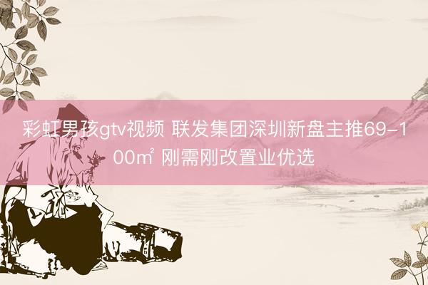 彩虹男孩gtv视频 联发集团深圳新盘主推69-100㎡ 刚需刚改置业优选