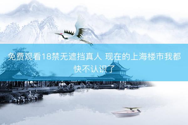 免费观看18禁无遮挡真人 现在的上海楼市我都快不认识了