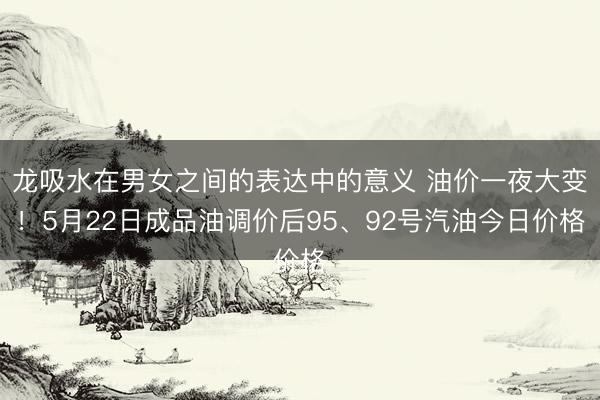 龙吸水在男女之间的表达中的意义 油价一夜大变!5月22日成品油调价后95、92号汽油今日价格