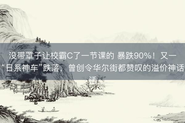 没带罩子让校霸C了一节课的 暴跌90%！又一“日系神车”跌落，曾创令华尔街都赞叹的溢价神话