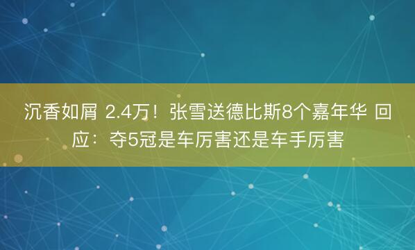 沉香如屑 2.4万！张雪送德比斯8个嘉年华 回应：夺5冠是车厉害还是车手厉害
