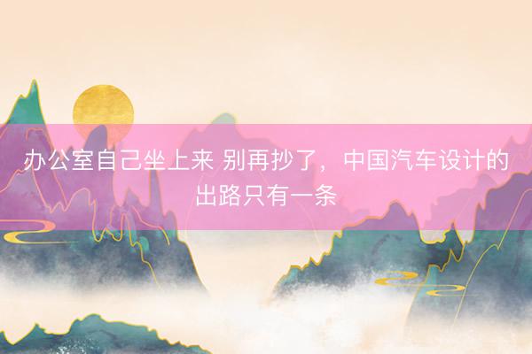 办公室自己坐上来 别再抄了,中国汽车设计的出路只有一条