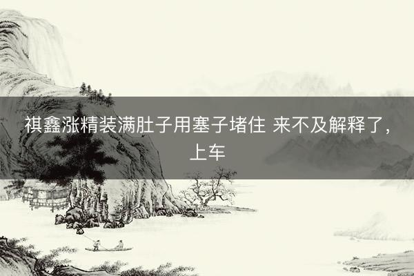 祺鑫涨精装满肚子用塞子堵住 来不及解释了，<a href=