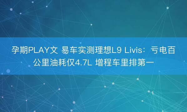 孕期PLAY文 易车实测理想L9 Livis：亏电百公里油耗仅4.7L 增程车里排第一