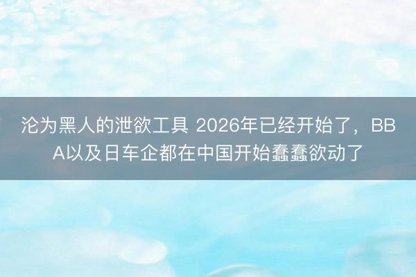 沦为黑人的泄欲工具 2026年已经开始了，BBA以及日车企都在中国开始蠢蠢欲动了