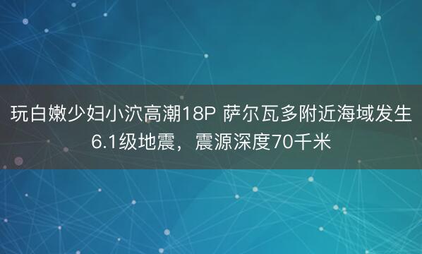 玩白嫩少妇小泬高潮18P 萨尔瓦多附近海域发生6.1级地震,震源深度70千米