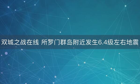 双城之战在线 所罗门群岛附近发生6.4级左右地震
