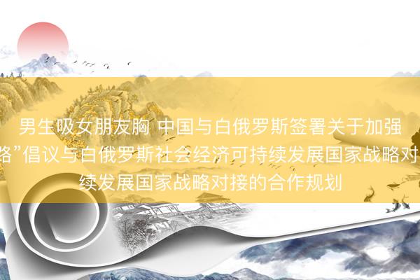 男生吸女朋友胸 中国与白俄罗斯签署关于加强共建“一带一路”倡议与白俄罗斯社会经济可持续发展国家战略对接的合作规划