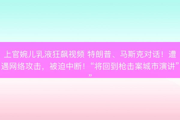 上官婉儿乳液狂飙视频 特朗普、马斯克对话!遭遇网络攻击,被迫中断!“将回到枪击案城市演讲”