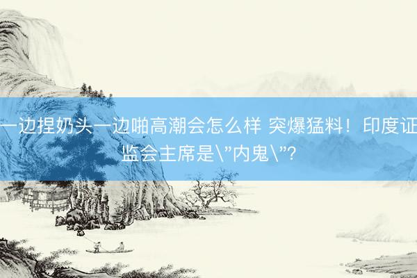 一边捏奶头一边啪高潮会怎么样 突爆猛料!印度证监会主席是
