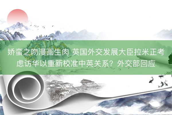 娇蛮之吻漫画生肉 英国外交发展大臣拉米正考虑访华以重新校准中英关系？外交部回应