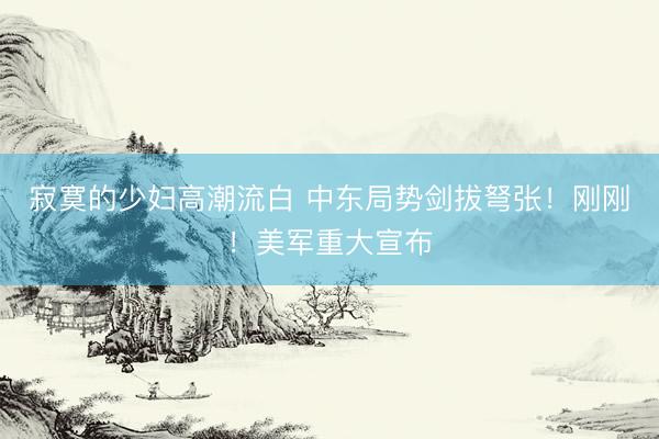 寂寞的少妇高潮流白 中东局势剑拔弩张！刚刚！美军重大宣布