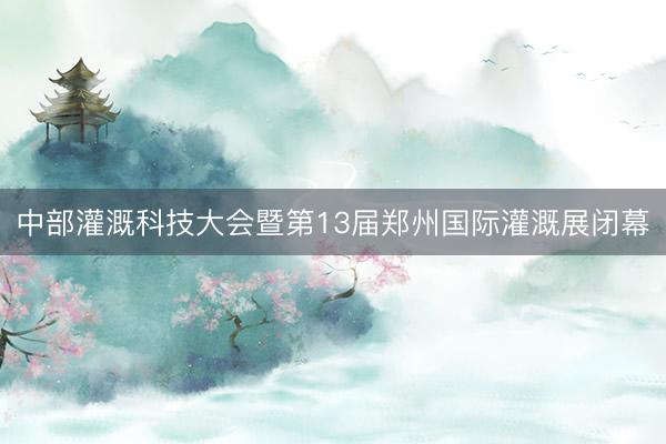 中部灌溉科技大会暨第13届郑州国际灌溉展闭幕