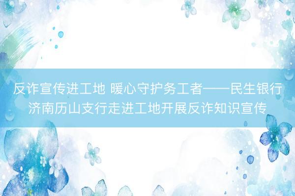 反诈宣传进工地 暖心守护务工者——民生银行济南历山支行走进工地开展反诈知识宣传