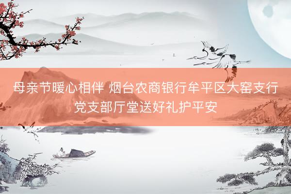 母亲节暖心相伴 烟台农商银行牟平区大窑支行党支部厅堂送好礼护平安