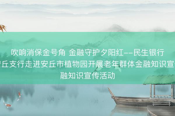 吹响消保金号角 金融守护夕阳红--民生银行潍坊安丘支行走进安丘市植物园开展老年群体金融知识宣传活动