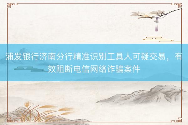 浦发银行济南分行精准识别工具人可疑交易,有效阻断电信网络诈骗案件