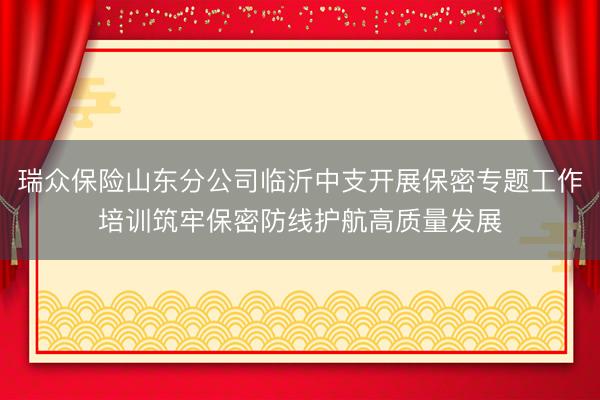 瑞众保险山东分公司临沂中支开展保密专题工作培训筑牢保密防线护航高质量发展