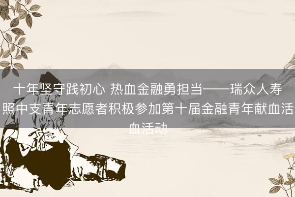 十年坚守践初心 热血金融勇担当——瑞众人寿日照中支青年志愿者积极参加第十届金融青年献血活动