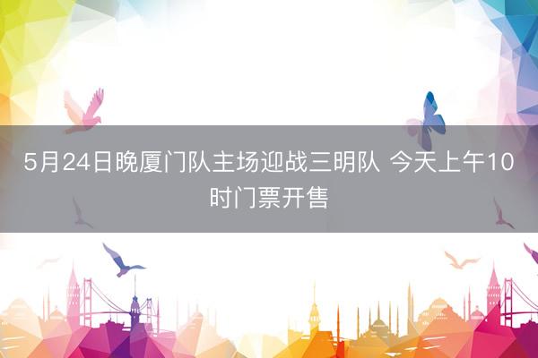 5月24日晚厦门队主场迎战三明队 今天上午10时门票开售