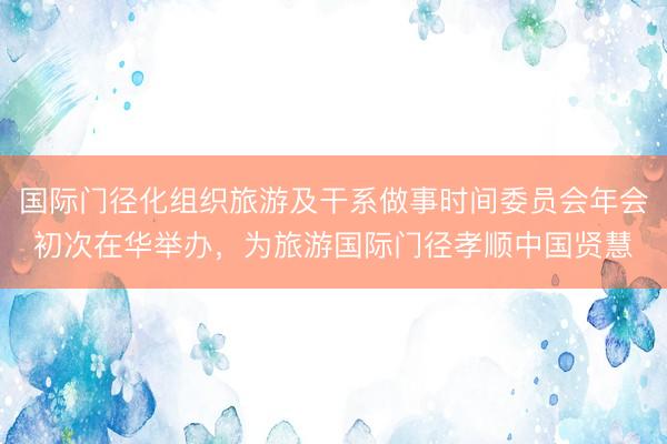 国际门径化组织旅游及干系做事时间委员会年会初次在华举办，为旅游国际门径孝顺中国贤慧