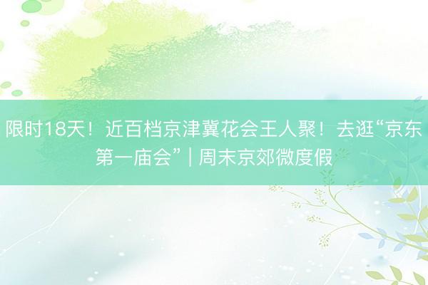 限时18天！近百档京津冀花会王人聚！去逛“京东第一庙会” | 周末京郊微度假