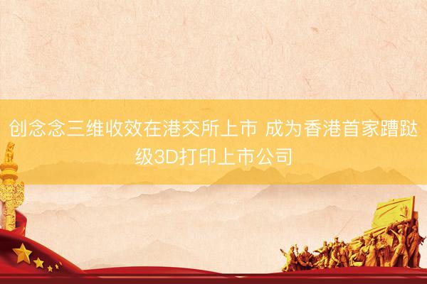 创念念三维收效在港交所上市 成为香港首家蹧跶级3D打印上市公司