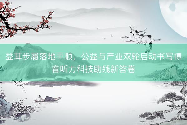 益耳步履落地丰顺，公益与产业双轮启动书写博音听力科技助残新答卷
