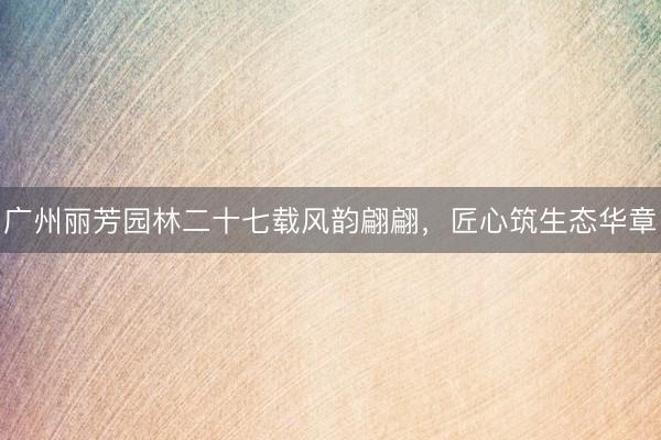 广州丽芳园林二十七载风韵翩翩，匠心筑生态华章